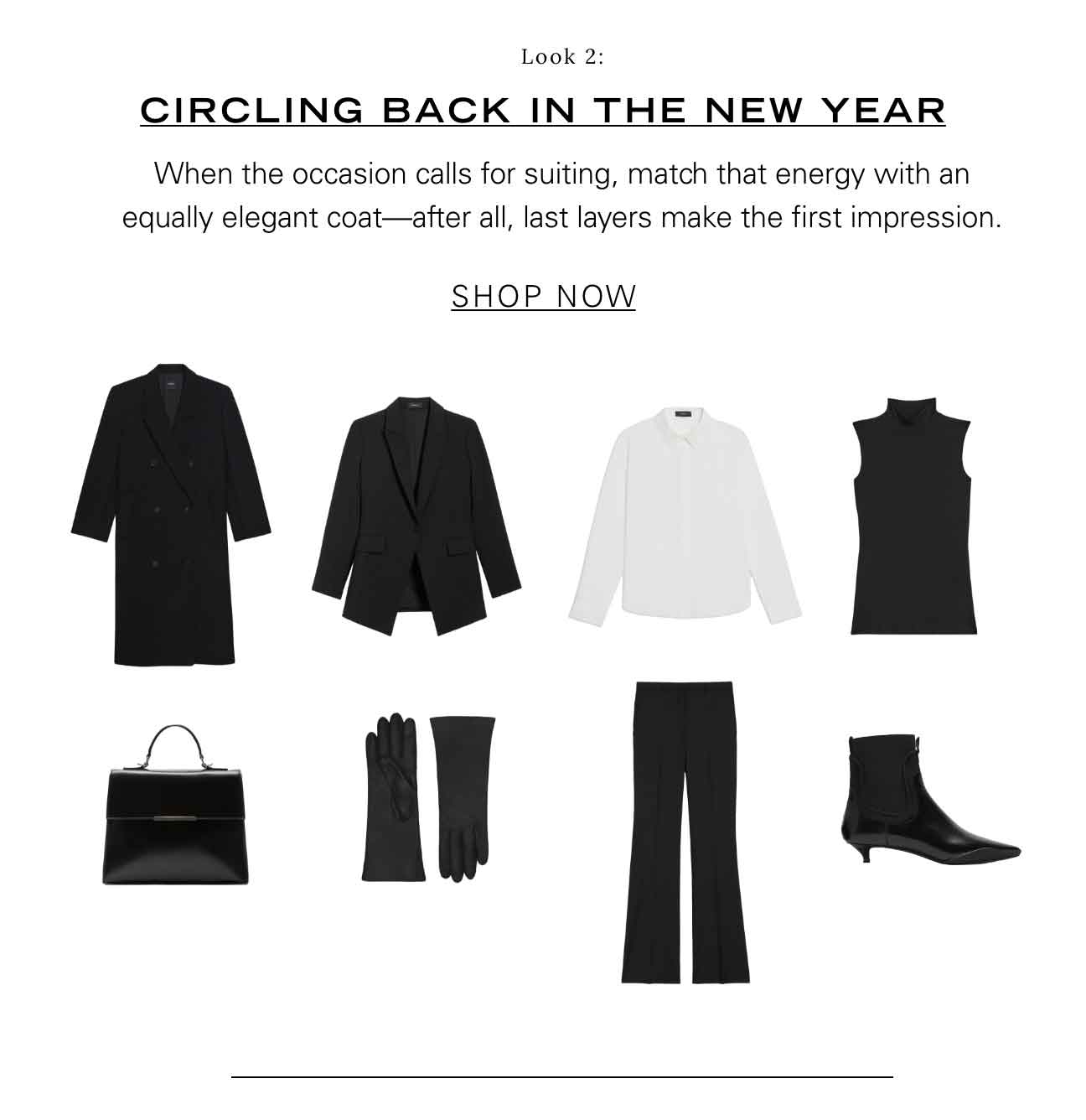 Look 2: Circling Back in the New Year When the occasion calls for suiting, match that energy with an equally elegant coat—after all, last layers make the first impression. SHOP NOW