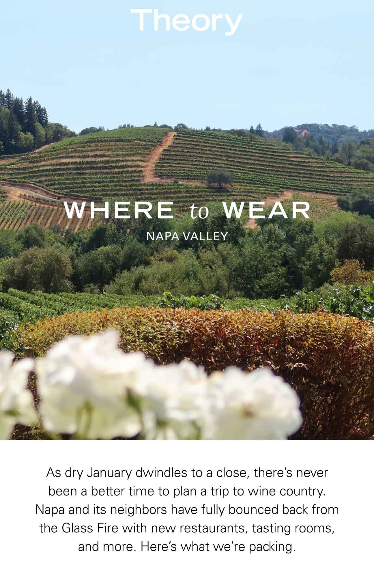 Theory Where to Wear Napa Valley As dry January dwindles to a close, there’s never been a better time to plan a trip to wine country. Napa and its neighbors have fully bounced back from the Glass Fire with new restaurants, tasting rooms, and more. Here’s what we’re packing.