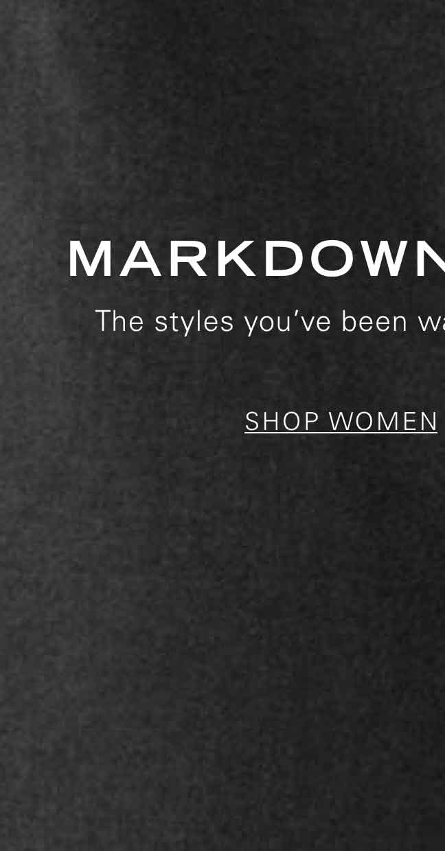 MARKDOWNS CALLING The styles you've been waiting for are now on sale. SHOP WOMEN