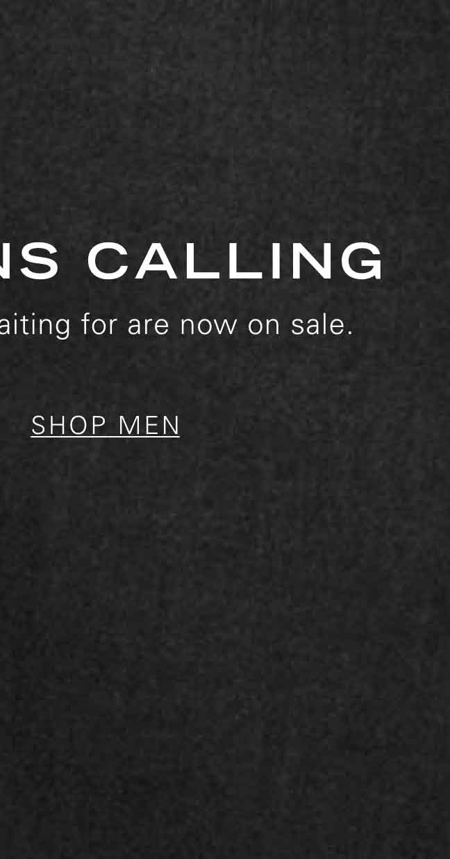 MARKDOWNS CALLING The styles you've been waiting for are now on sale. SHOP MEN