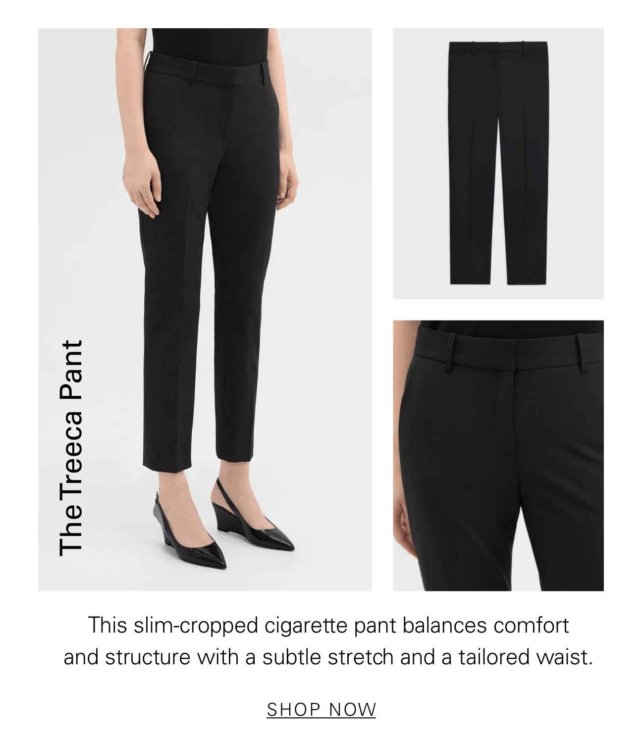 The Treeca Pant The slim-cropped cigarette pant balances comfort and structure with a subtle stretch and a tailored waist. SHOP NOW