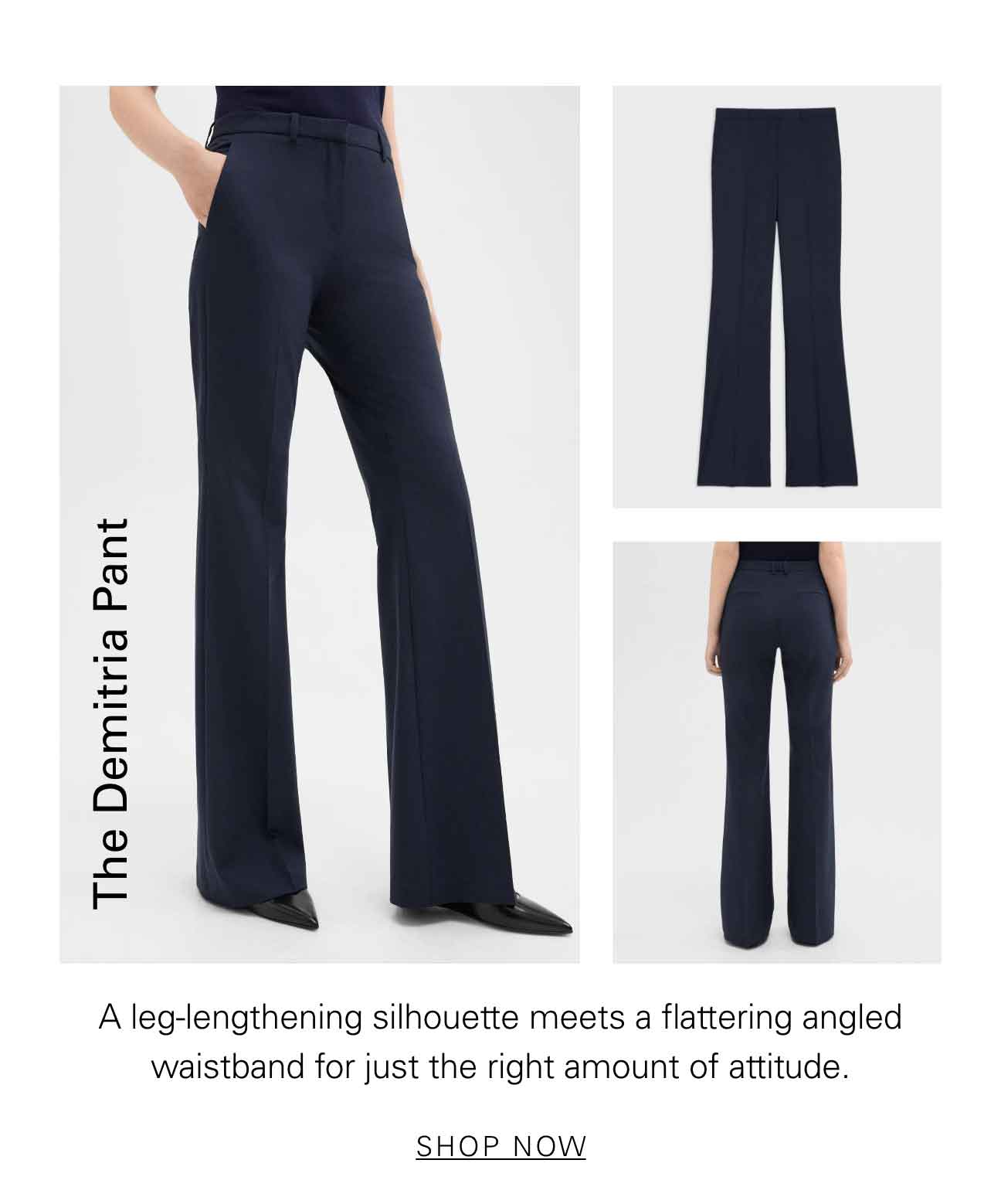 The Demitria Pant A leg-lengthening silhouette meets a flattering angled waistband for just the right amount of attitude. SHOP NOW