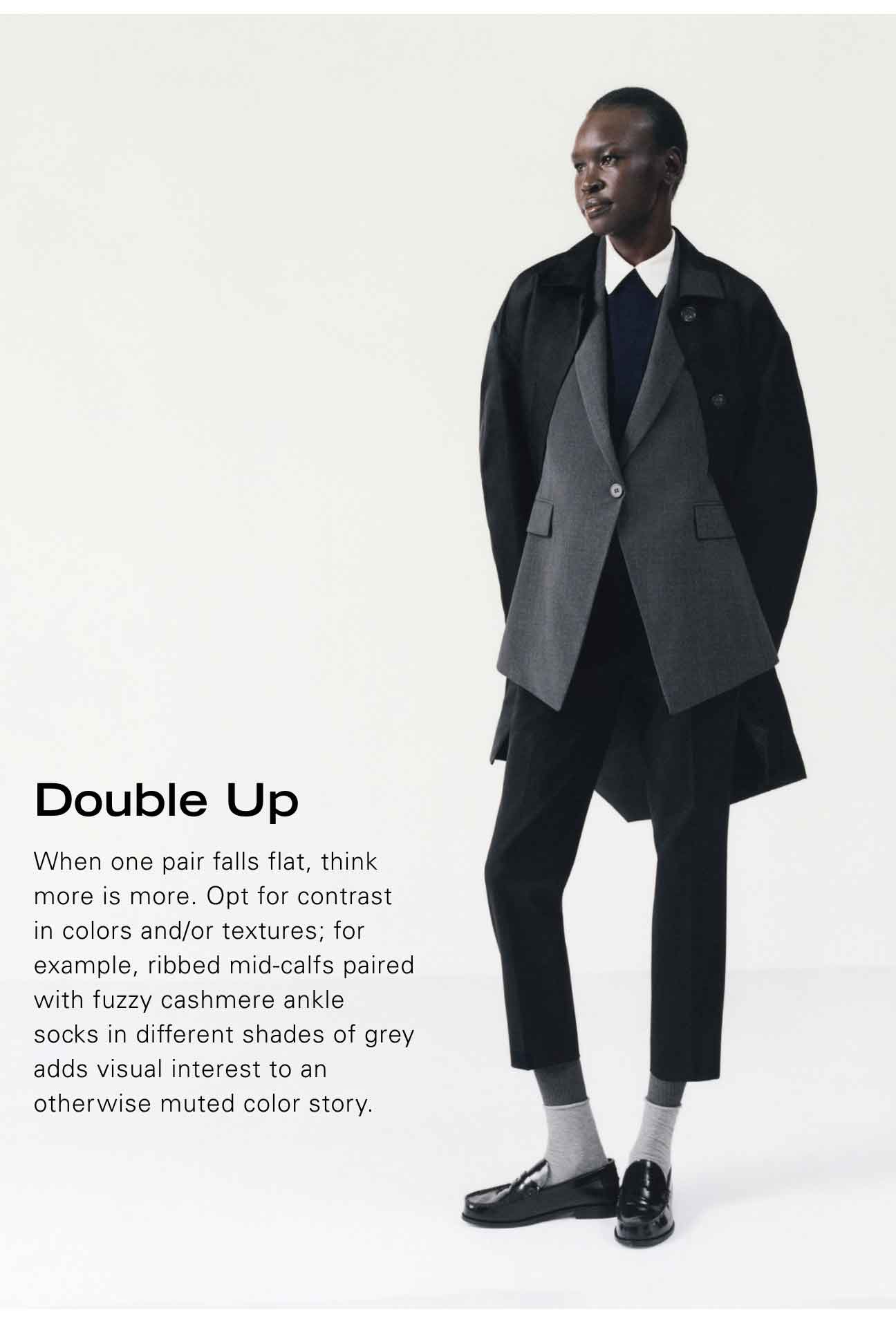 Double Up When one pair falls flat, think more is more. Opt for contrast in colors and/or textures; for example ribbed mid-calfs paired with fuzzy cashmere ankle socks in different shades of grey adds visual interest to an otherwise muted color story.