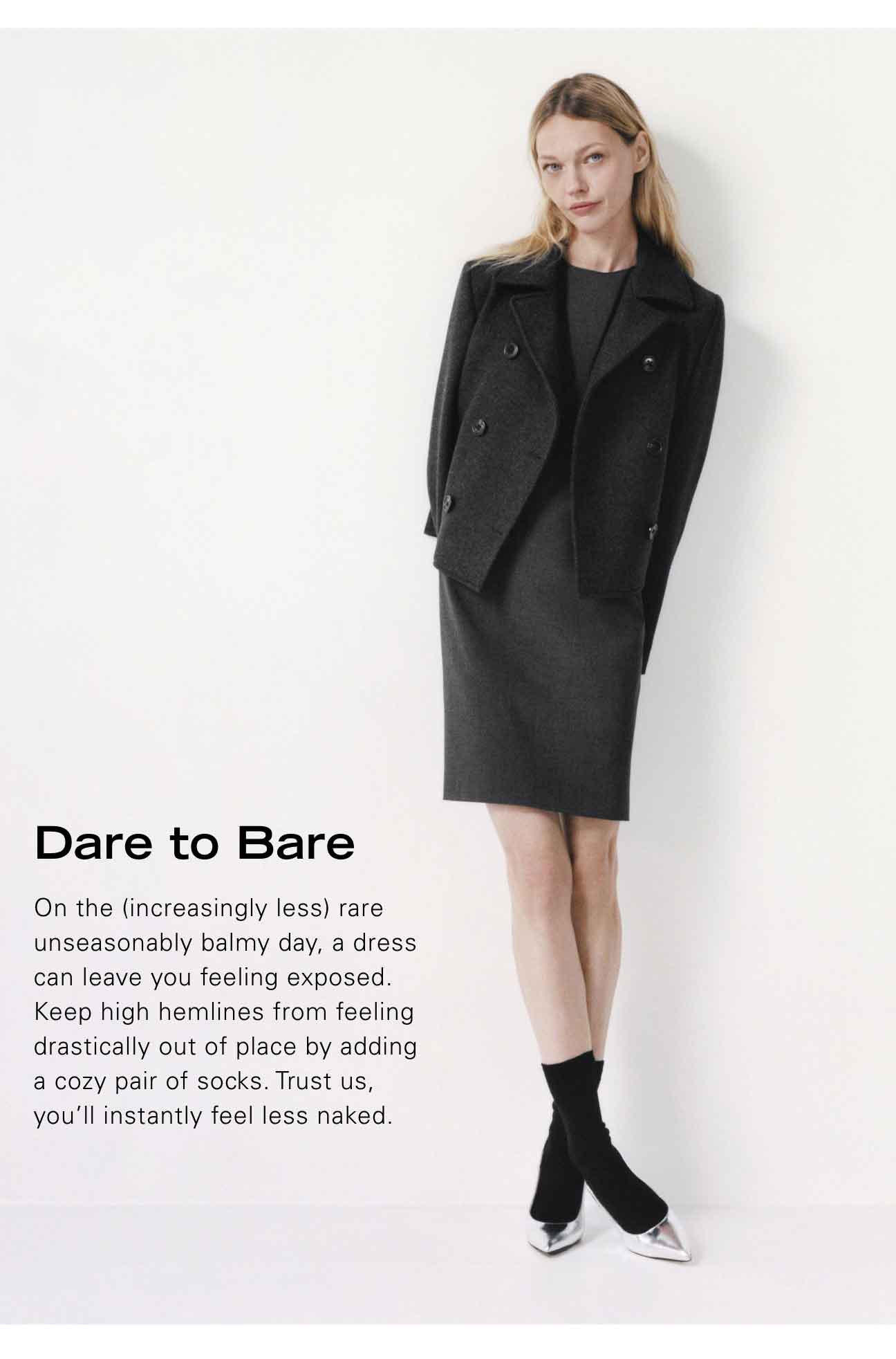 Dare to Bare On the (increasingly less) rare unseasonably balmy day, a dress can leave you feeling exposed. Keep high hemlines from feeling drastically out of place by adding a cozy pair of socks. Trust us, you'll instantly feel less naked.