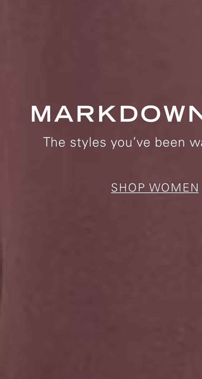 MARKDOWNS CALLING The styles you've been waiting for are now on sale. SHOP WOMEN