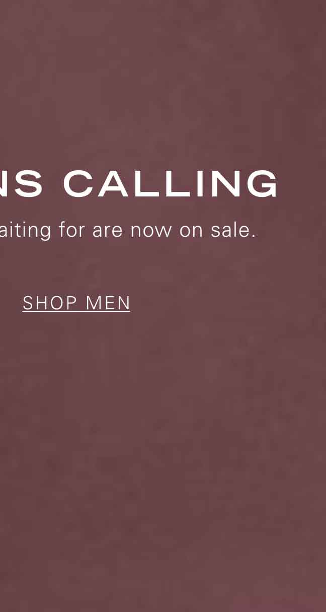 MARKDOWNS CALLING The styles you've been waiting for are now on sale. SHOP MEN