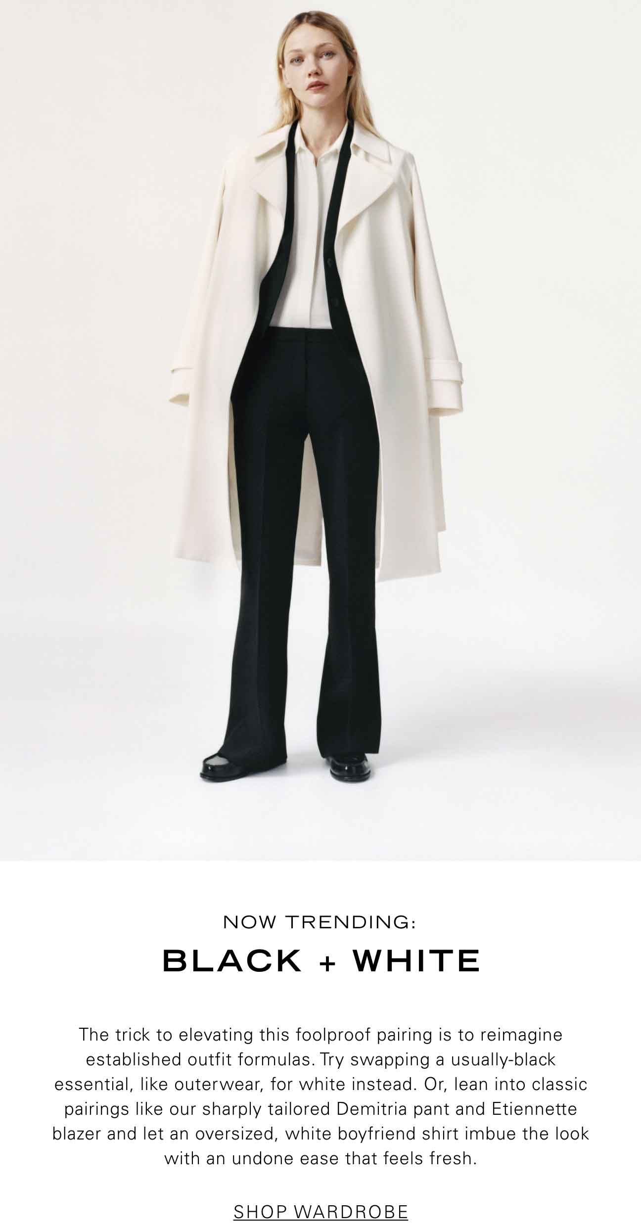 Now Trending: Black + White The trick to elevating this foolproof pairing is to reimagine established outfit formulas. Try swapping a usually-black essential, like outerwear, for white instead. Or, lean into classic pairings like our sharply tailored Demitria pant and Etiennette blazer and let an oversized, white boyfriend shirt imbue the look with an undone ease that feels fresh. SHOP WARDROBE