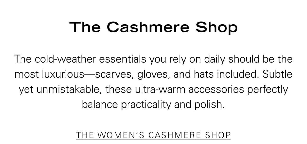 The Cashmere Shop The cold-weather essentials you rely on daily should be the most luxurious—scarves, gloves, and hats included. Subtle yet unmistakable, these ultra-warm accessories perfectly balance practicality and polish. THE WOMEN'S CASHMERE SHOP