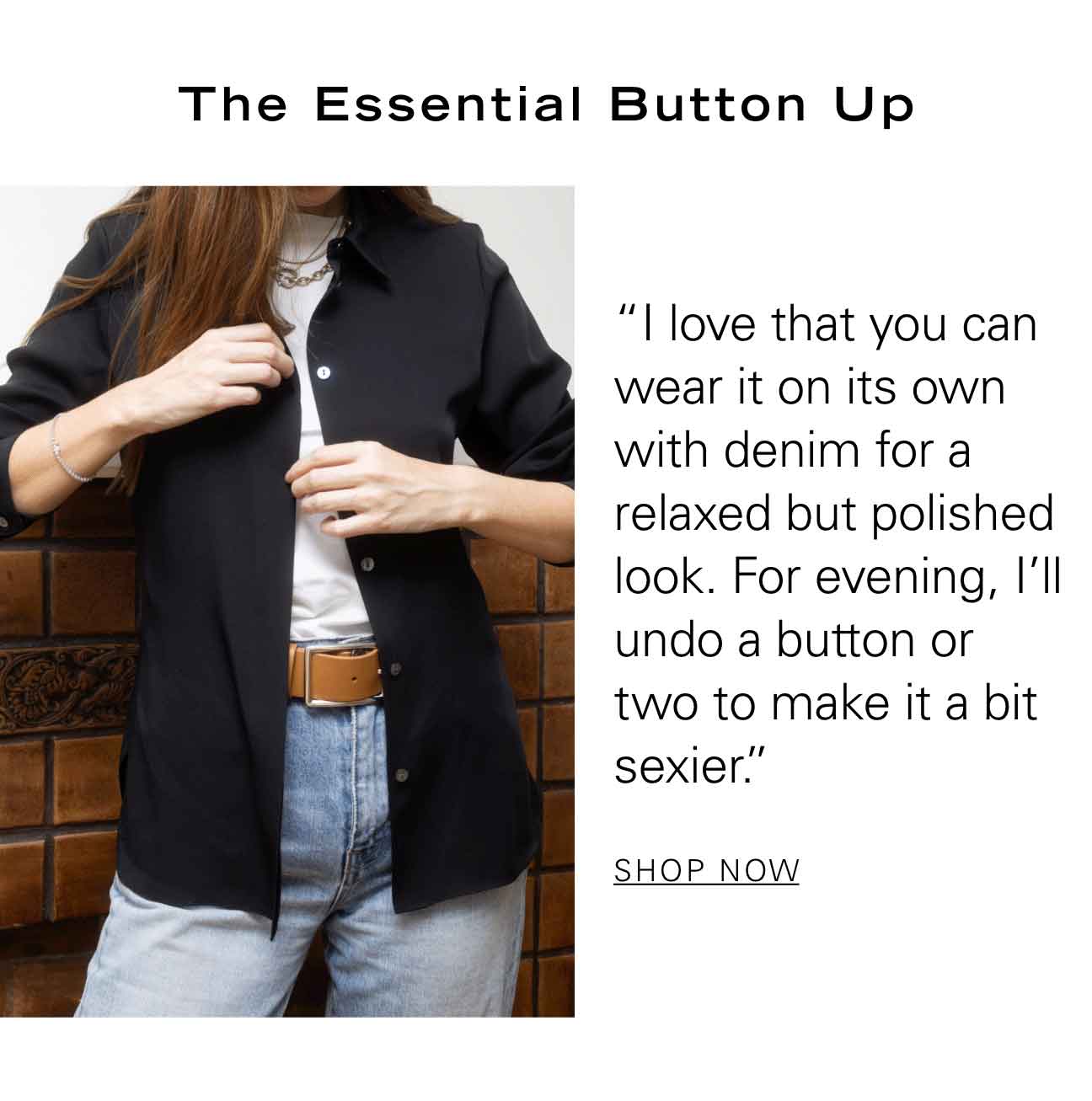 The Essential Button Up "I love that you can wear it on its own with denim for a relaxed but polished look. For evening, I'll undo a button or two to make it a bit sexier." SHOP NOW