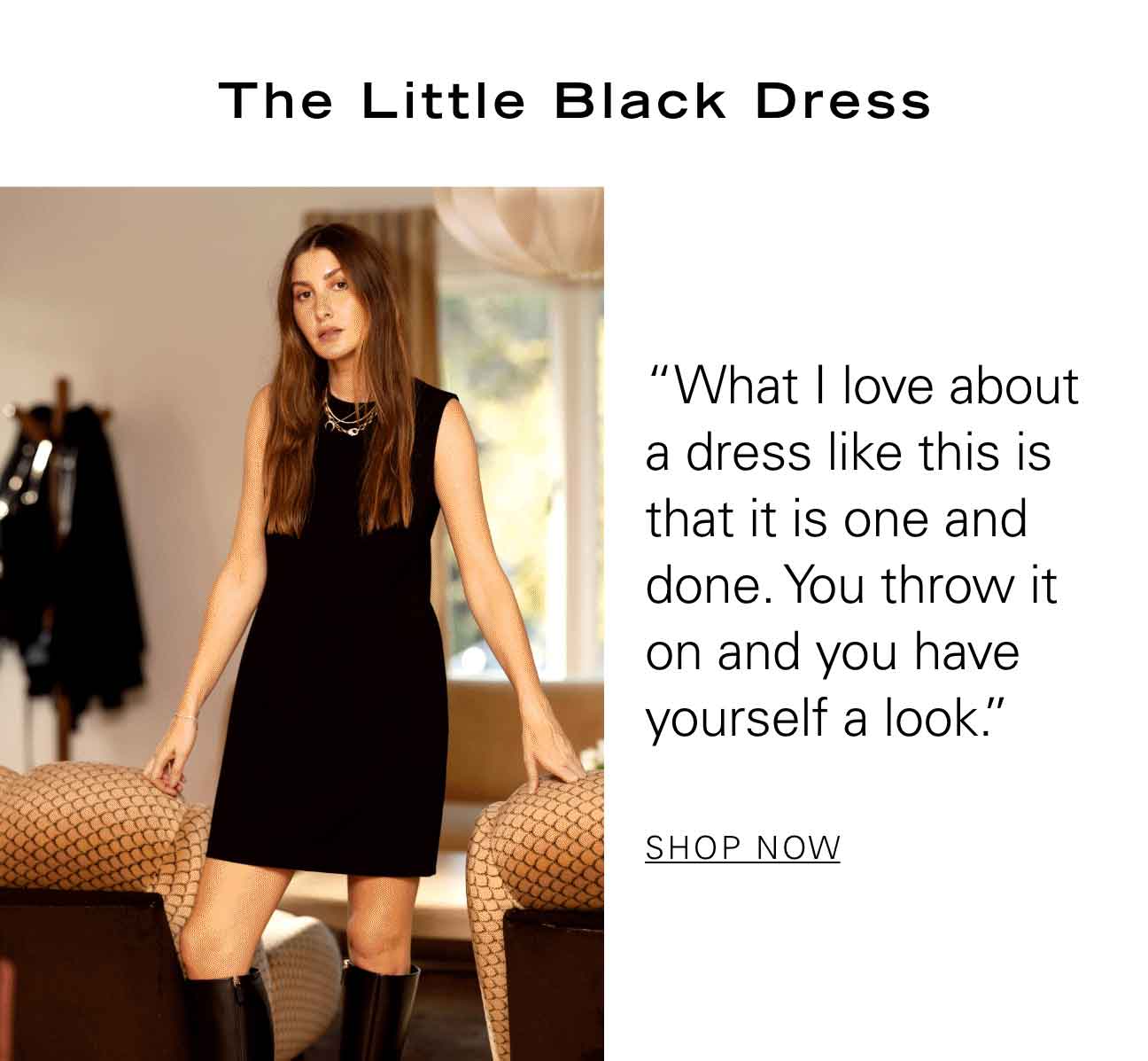 The Little Black Dress "What I love about a dress like this is that it is one and done. You throw it on and you have yourself a look." SHOP NOW