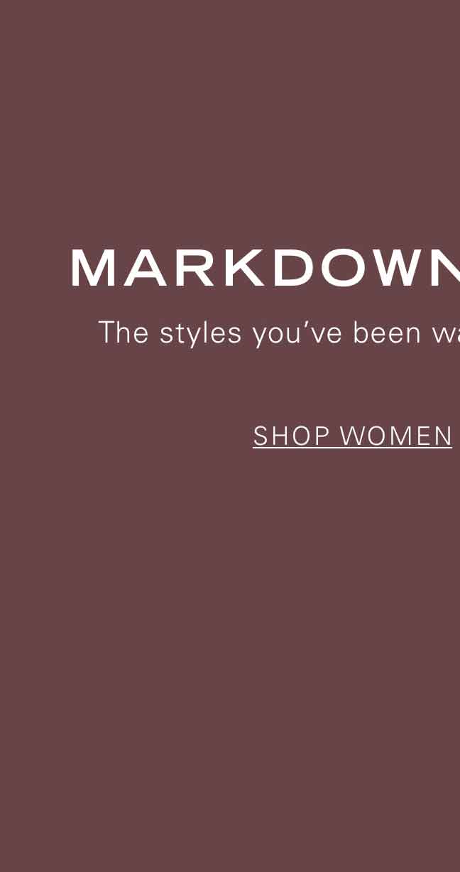 MARKDOWNS CALLING The styles you've been waiting for are now on sale. SHOP WOMEN