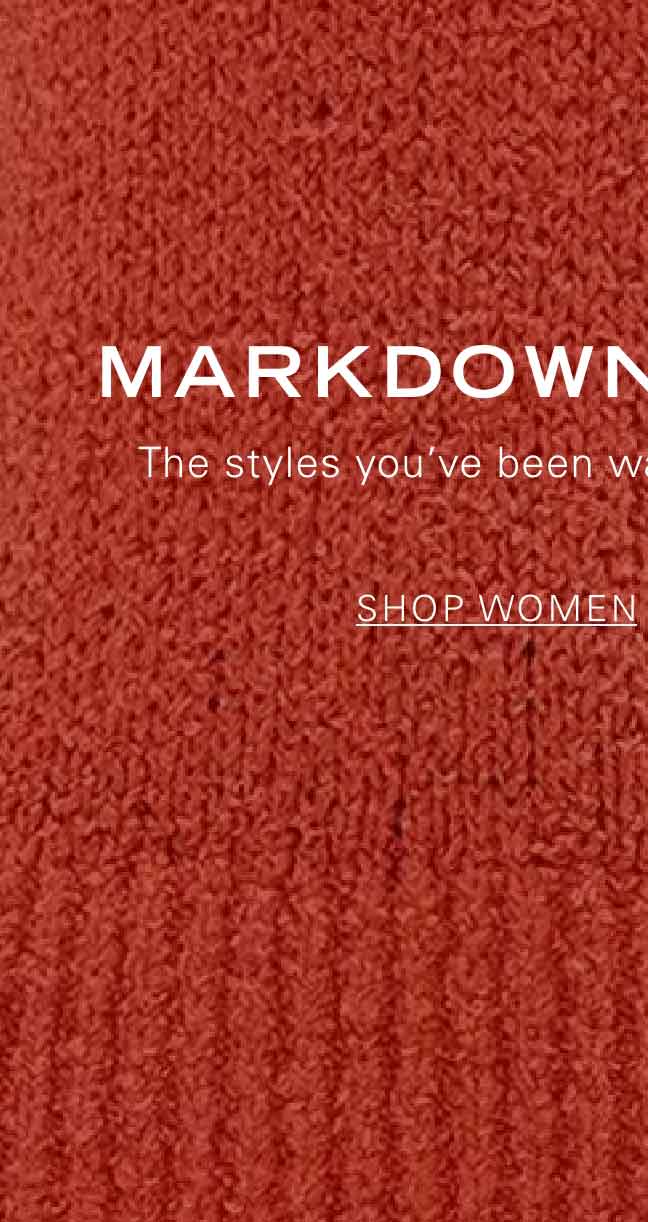 MARKDOWNS CALLING The styles you've been waiting for are now on sale. SHOP WOMEN