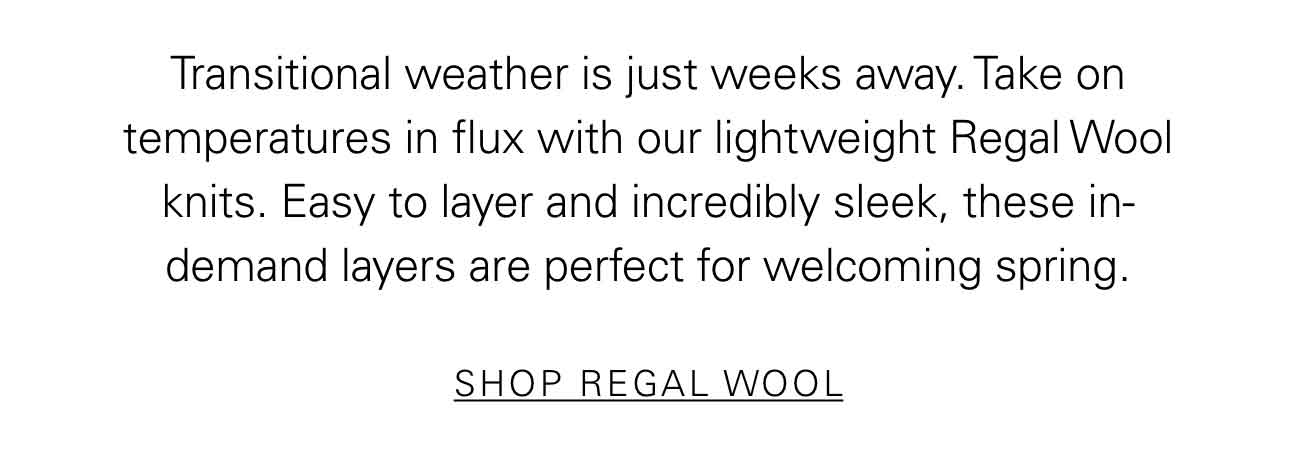 Transitional weather is just weeks away. Take on temperatures in flux with our lightweight Regal Wool knits. Easy to layer and incredibly sleek, these in-demand layers are perfect for welcoming spring. SHOP REGAL WOOL