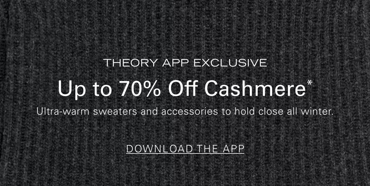 THEORY APP EXCLUSIVE Up to 70% Off Cashmere* Ultra-warm sweaters and accessories to hold you close all winter. DOWNLOAD THE APP