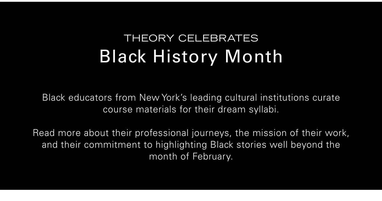 Theory Celebrates Black History Month Black educators from New York’s leading cultural institutions curate course materials for their dream syllabi. Read more about their professional journeys, the mission of their work, and their commitment to highlighting Black stories well beyond the month of February.