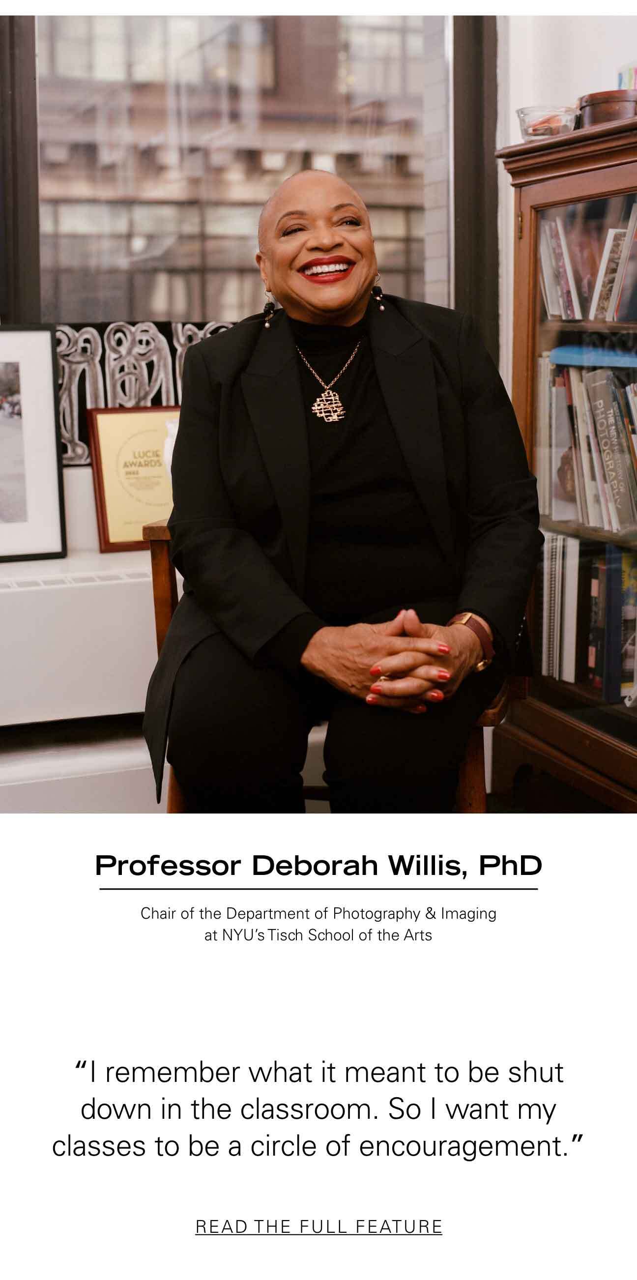 Professor Deborah Willis, PhD Chair of the Department of Photography & Imaging at NYU’S Tisch School of the Arts "I remember what it meant to be shut down in the classroom. So I want my classes to be a circle of encouragement." READ THE FULL FEATURE