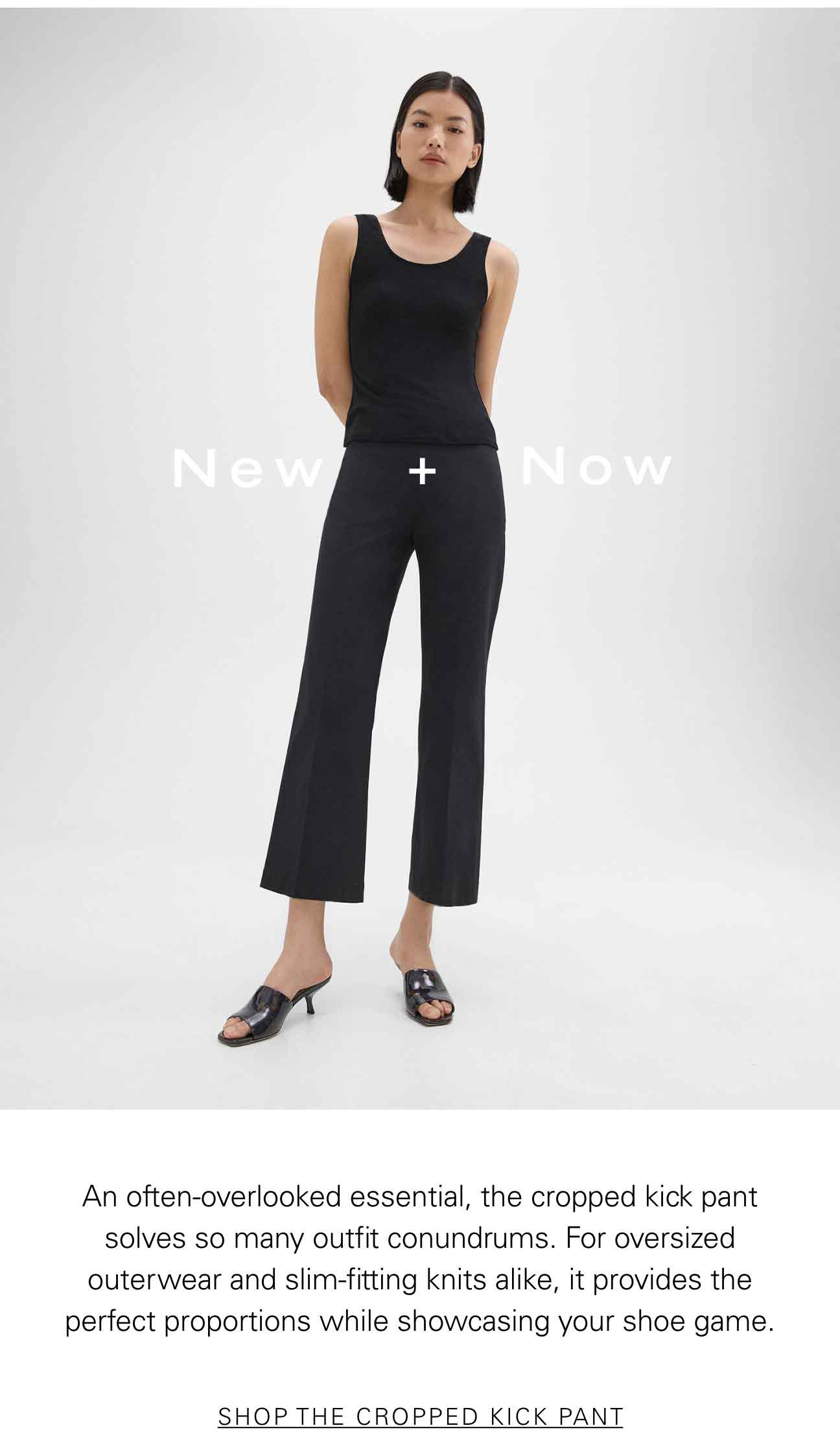 New + Now An often-overlooked essential, the cropped kick pant solves so many outfit conundrums. For oversized outerwear and slim-fitting knits alike, it provides the perfect proportions while showcasing your shoe game. SHOP THE CROPPED KICK PANT