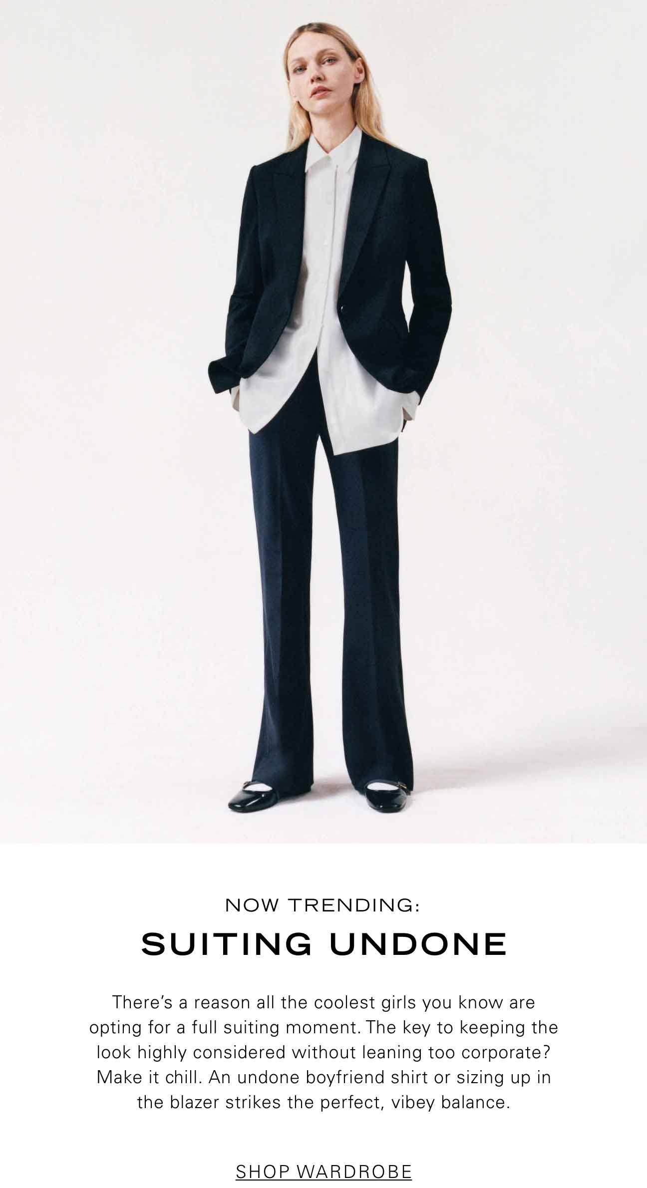 Now Trending: Suiting Undone There’s a reason all the coolest girls you know are opting for a full suiting moment. The key to keeping the look highly considered without leaning too corporate? Make it chill. An undone boyfriend shirt or sizing up in the blazer strikes the perfect, vibey balance. SHOP WARDROBE