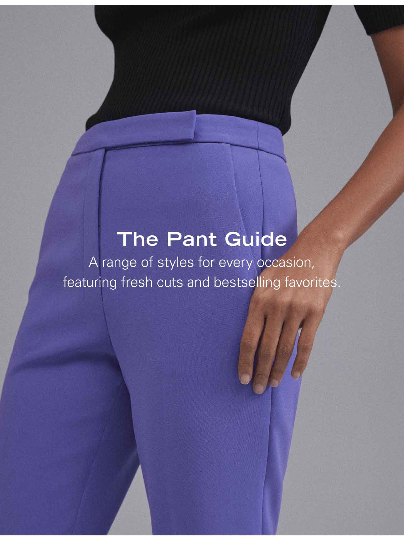 The Pant Guide A range of styles for every occasion, featuring fresh cuts and bestselling favorites.