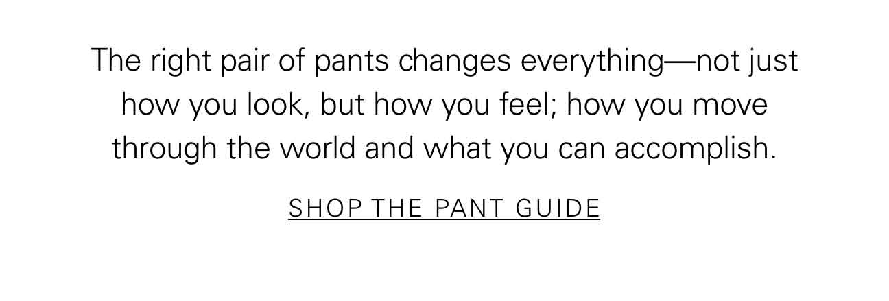 The right pair of pants changes everything—not just how you look, but how you feel; how you move through the world and what you can accomplish. SHOP THE PANT GUIDE