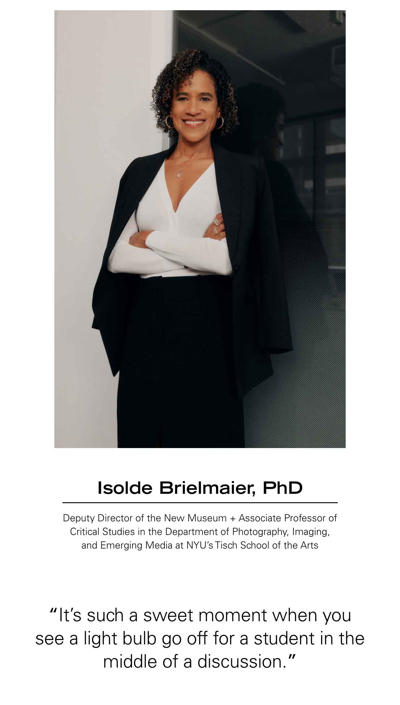 Isolde Brielmaier, PhD Deputy Director of the New Museum + Associate Professor of Critical Studies in the Department of Photography, Imaging, and Emerging Media at NYU’s Tisch School of the Arts  “It’s such a sweet moment when you see a light bulb go off for a student in the middle of a discussion.”