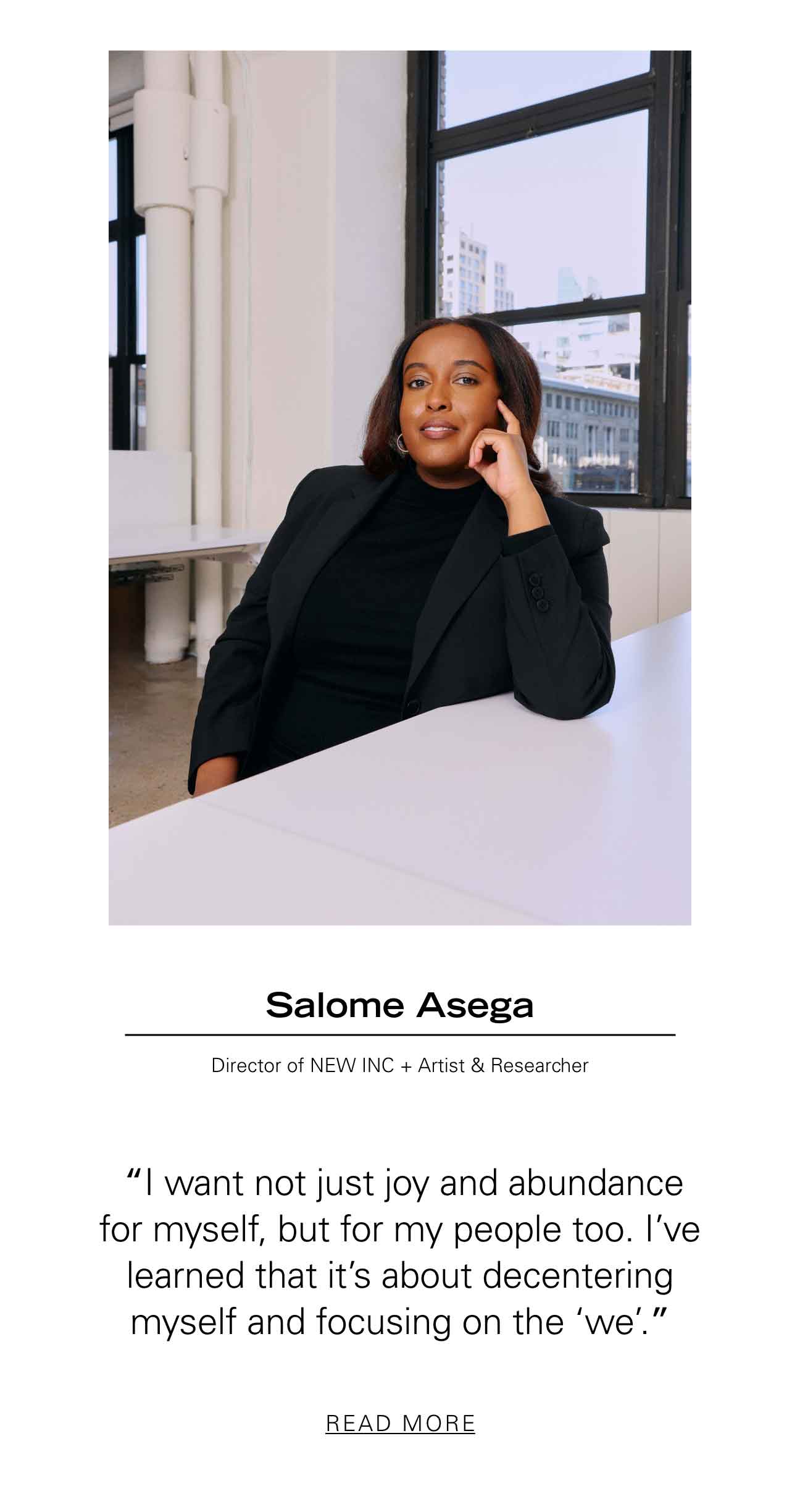 Salome Asega Director of NEW INC + Artist & Researcher  “I want not just joy and abundance for myself, but for my people too. I’ve learned that it’s about decentering myself and focusing on the ‘we’.” READ MORE