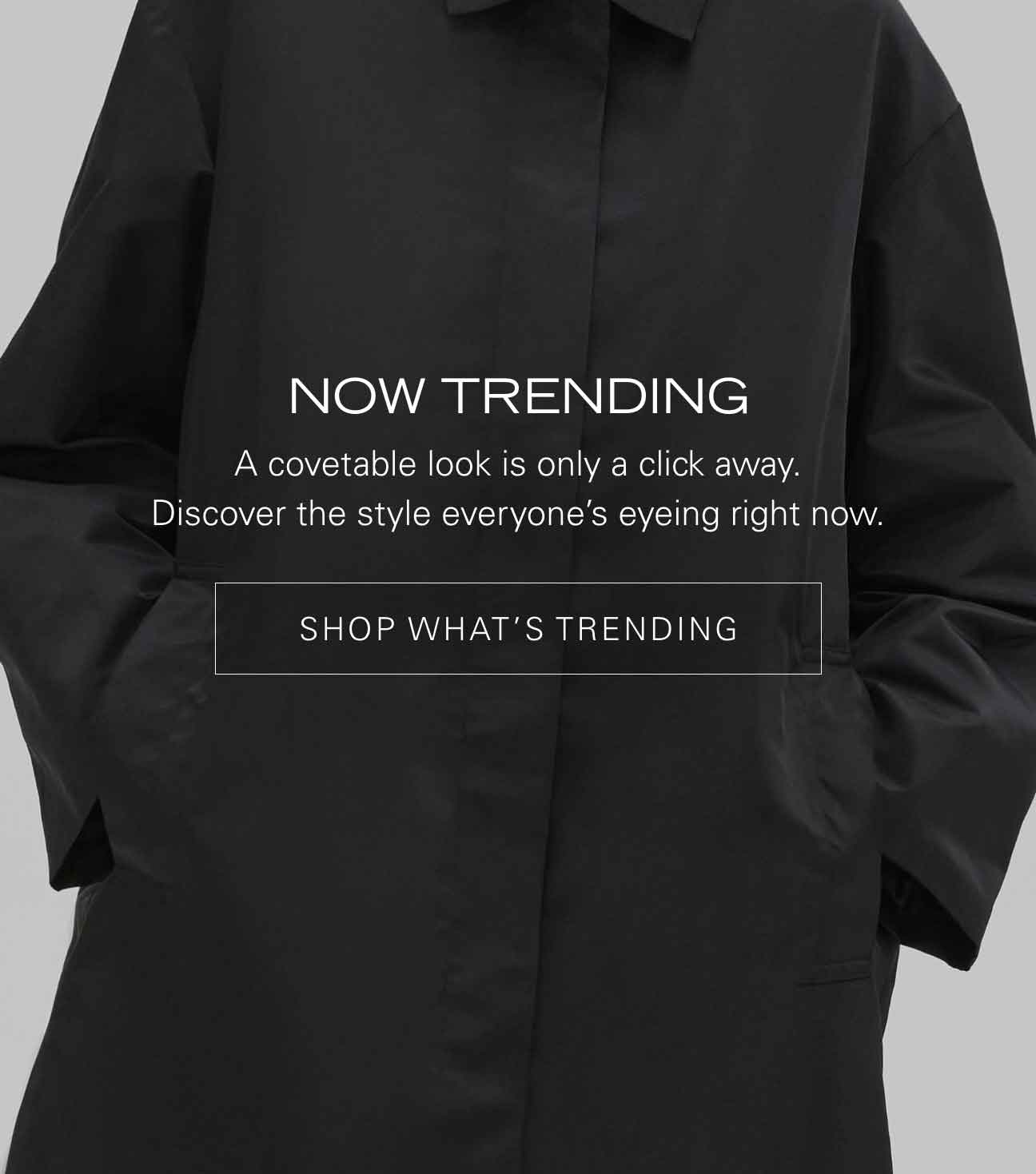 Now Trending A covetable look is only a click away. Discover the style everyone's eyeing right now. SHOP WHAT'S TRENDING