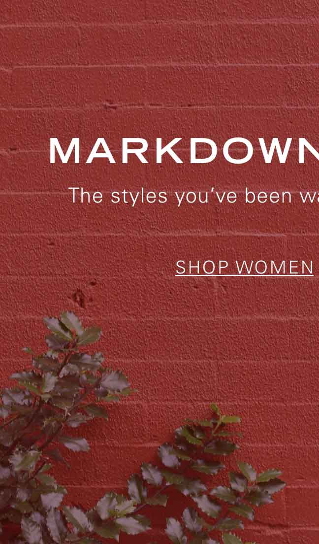 MARKDOWNS CALLING The styles you've been waiting for are now on sale. SHOP WOMEN