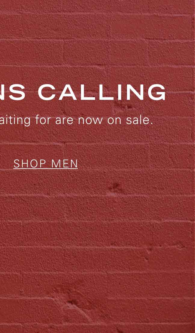 MARKDOWNS CALLING The styles you've been waiting for are now on sale. SHOP MEN