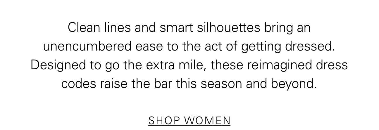 Clean lines and smart silhouettes bring an unencumbered ease to the act of getting dressed. Designed to go the extra mile, these reimagined dress codes raise the bar this season and beyond. SHOP WOMEN