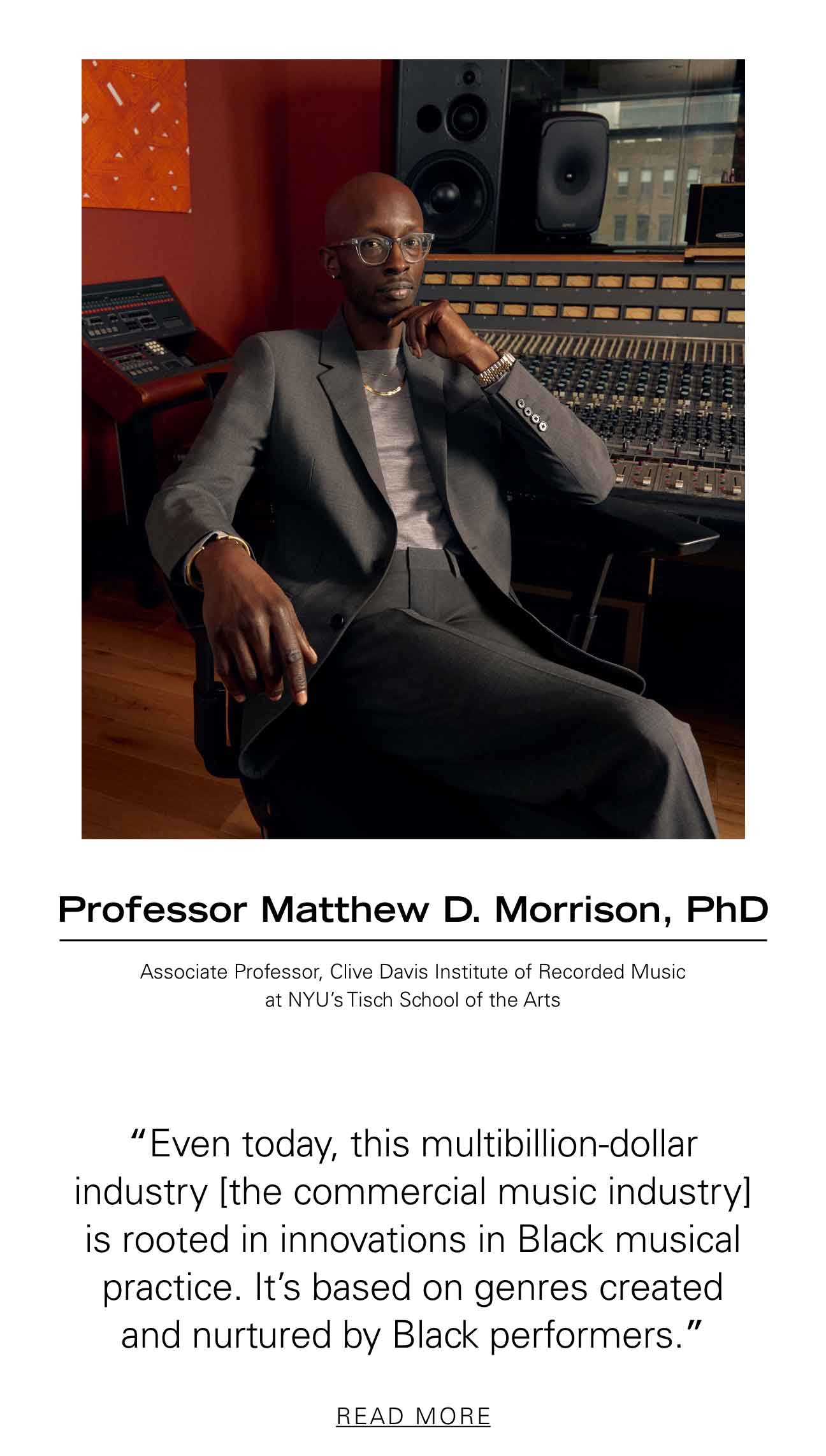 Professor Matthew D. Morrison, PhD Associate Professor, Clive Davis Institute of Recorded Music at NYU’s Tisch School of the Arts “Even today, this multibillion-dollar industry [the commercial music industry] is rooted in innovations in Black musical practice. It’s based on genres created and nurtured by Black performers.” READ MORE