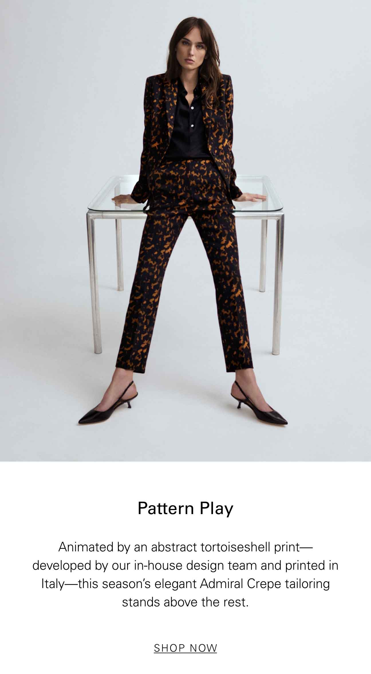 Pattern Play Animated by an abstract tortoiseshell print—developed by our in-house design team and printed in Italy—this season's elegant Admiral Crepe tailoring stands above the rest. SHOP NOW