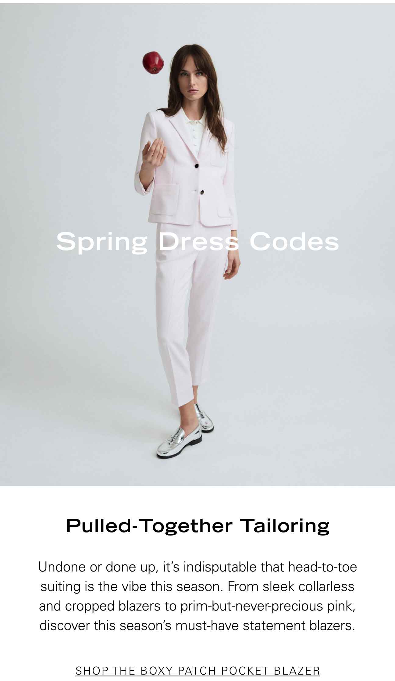 Spring Dress Codes Pulled-Together Tailoring Undone or done up, it’s indisputable that head-to-toe suiting is the vibe this season. From sleek collarless and cropped blazers to prim-but-never-precious pink, discover this season’s must-have statement blazers. SHOP THE BOXY PATCH POCKER BLAZER