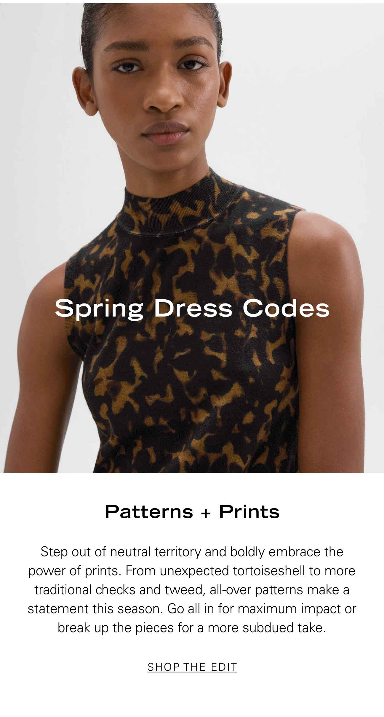 Patterns + Prints Step out of neutral territory and boldly embrace the power of prints. From unexpected tortoiseshell to more traditional checks and tweed, all-over patterns make a statement this season. Go all in for maximum impact or break up the pieces for a more subdued take. SHOP THE EDIT
