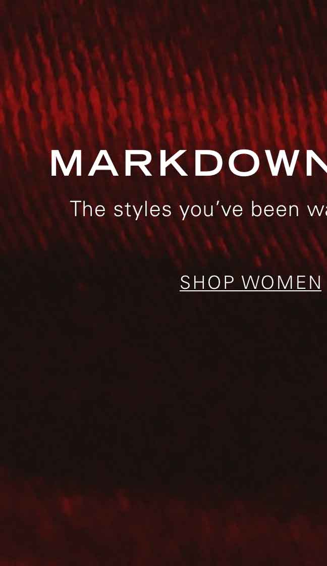 MARKDOWNS CALLING The styles you've been waiting for are now on sale. SHOP WOMEN