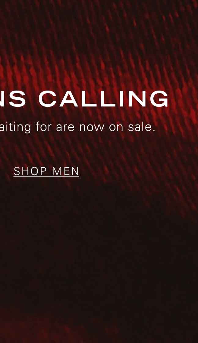 MARKDOWNS CALLING The styles you've been waiting for are now on sale. SHOP MEN