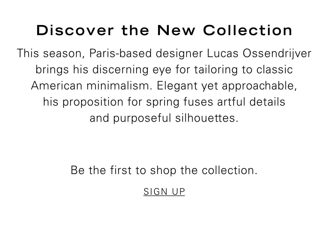 Discover the New Collection This season, Paris-based designer Lucas Ossendrijver brings his discerning eye for tailoring to classic American minimalism. Elegant yet approachable, his proposition for spring fuses artful details and purposeful silhouettes. Be the first to shop the collection. SIGN UP