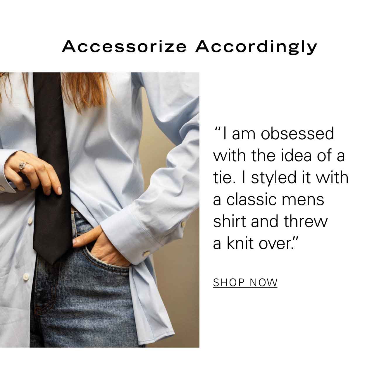 Accessorize Accordingly "I am obsessed with the idea of a tie. I styled it with a classic mens shirt and threw a knit over.” SHOP NOW