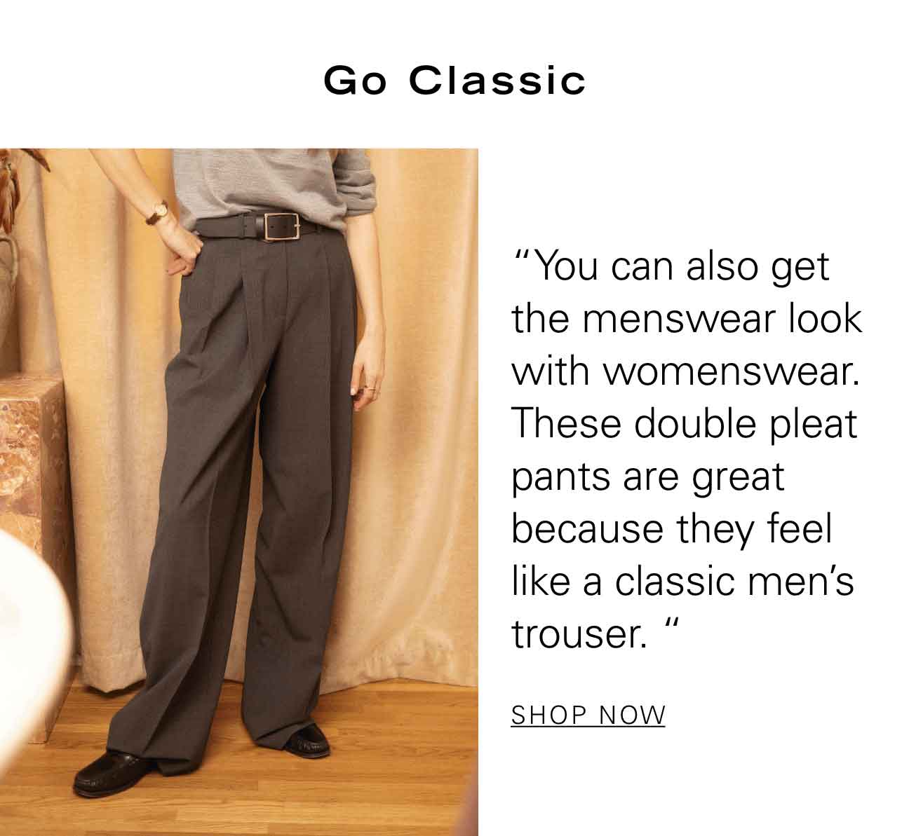 Go Classic “You can also get the menswear look with womenswear. These double pleat pants are great because they feel like a classic men’s trouser." SHOP NOW