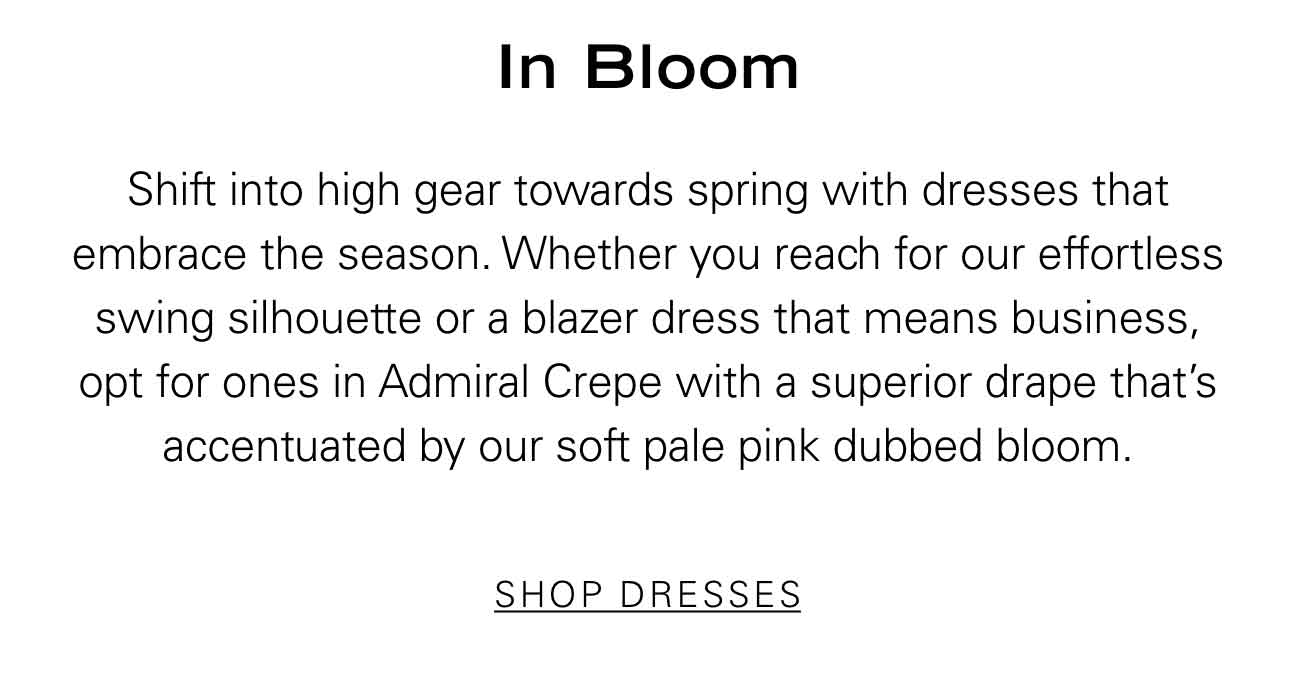 In Bloom Shift into high gear towards spring with dresses that embrace the season. Whether you reach for our effortless swing silhouette or a blazer dress that means business, opt for ones in Admiral Crepe with a superior drape that’s accentuated by our soft pale pink dubbed bloom. SHOP DRESSES