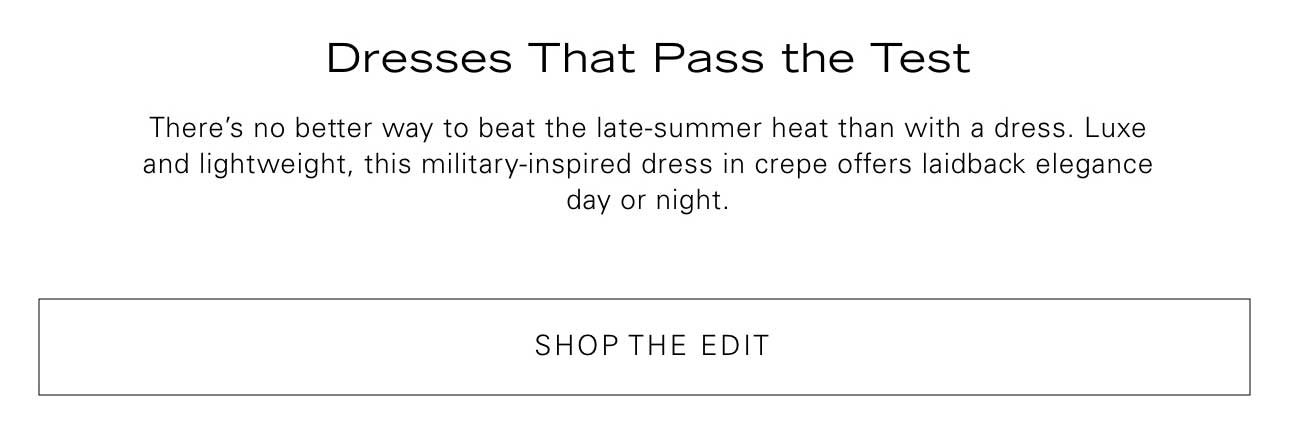 Dresses That Pass the Test. There's no better way to beat the late-summer heat than with a dress. Luxe and lightweight, this military-inspired dress in crepe offers laidback elegance day or night. Shop the Edit