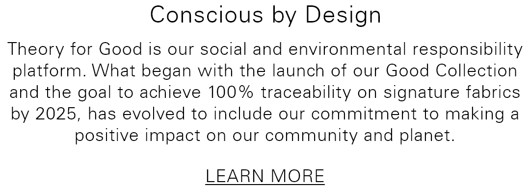 Conscious by Design
 - Theory for Good is our social and environmental responsibility platform. What began with the launch of our Good Collection and the goal to achieve 100% traceability on signature fabrics by 2025, has evolved to include our commitment to making a positive impact on our community and planet. - LEARN MORE