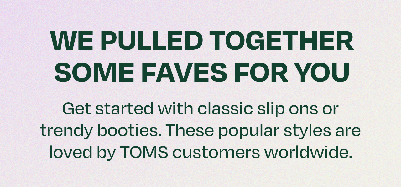 WE PULLED TOGETHER SOME FAVES FOR YOU! Start with classic slip-ons or trendy booties. These styles are loved by TOMS customers worldwide.