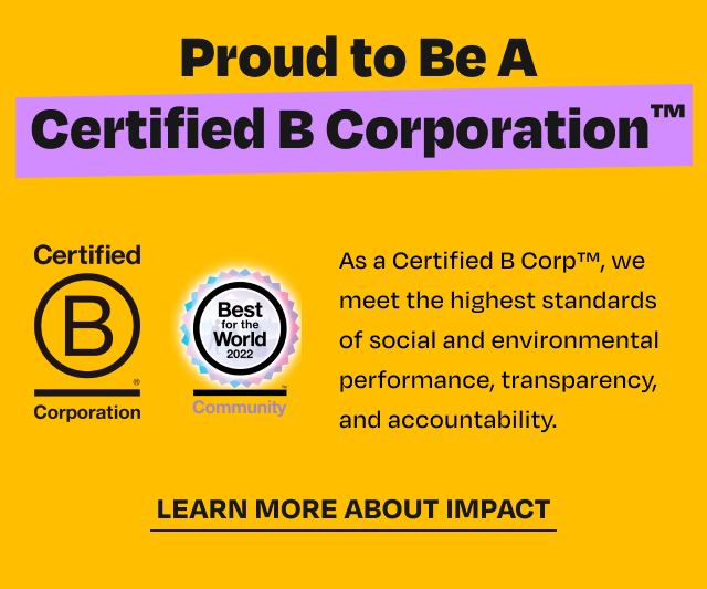 Proud toBe A Certified As a Certified B Corp, we meet the highest standards of social and environmental . . performance, transparency, Comporation anq accountability. LEARN MORE ABOUT IMPACT 