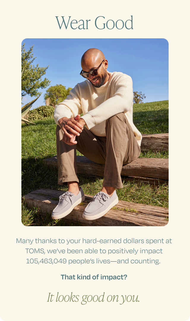 Wear Good | Thanks to your hard-earned dollars spent at TOMS, we've positively impacted 105,463,049 people's lives and counting. | That kind of impact? It looks good on you.