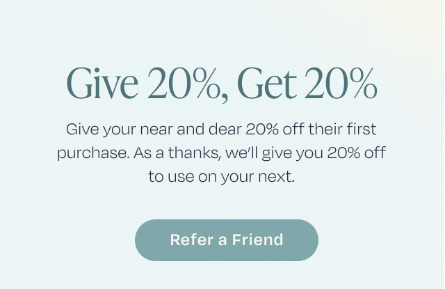 Give 20%, Get 20% | Give your near and dear 20% off their purchase. As a thanks, we'll give 20% off to use on your next. | Refer a Friend