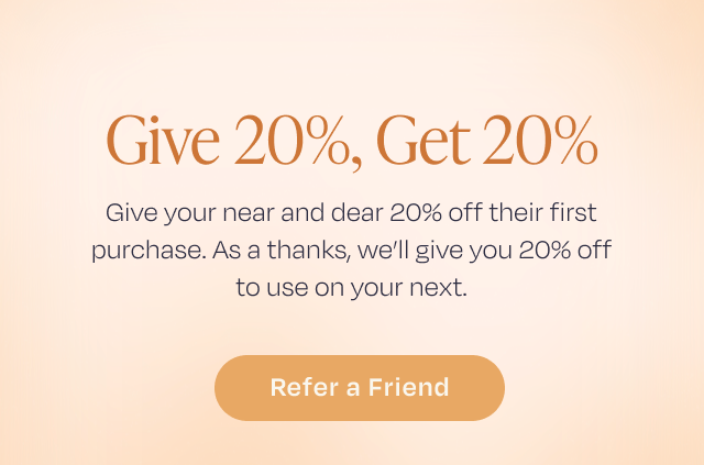 Give 20%, Get 20% | Give your near and dear 20% off their purchase. As a thanks, we'll give 20% off to use on your next. | Refer a Friend