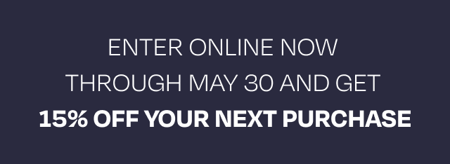 Enter online now through May 30 and get  15% OFF YOUR NEXT PURCHASE