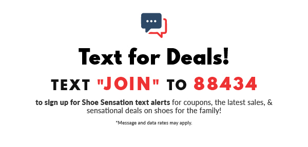  Text for Deals! TEXT "JOIN" TO 88434 to slgn up for Shoe Sensation text alerts for coupons, the latest sales, sensational deals on shoes for the family! Message and data rates may pply: 