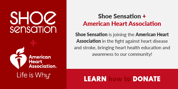 NI @1 sensarTion PN Heart Association. Life is Why Shoe Sensation American Heart Association Shoe Sensation is joining the American Heart Association in the fight against heart disease and stroke, bringing heart health education and awareness to our community! LEARN DONATE 